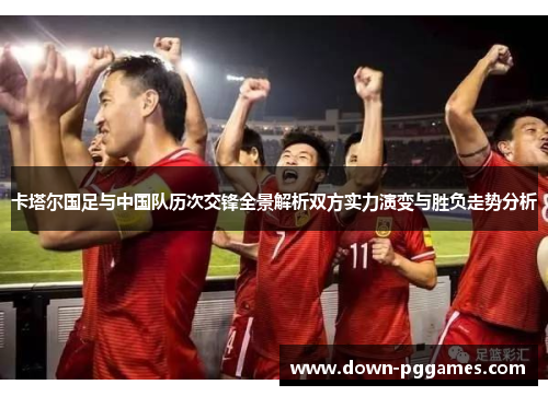 卡塔尔国足与中国队历次交锋全景解析双方实力演变与胜负走势分析