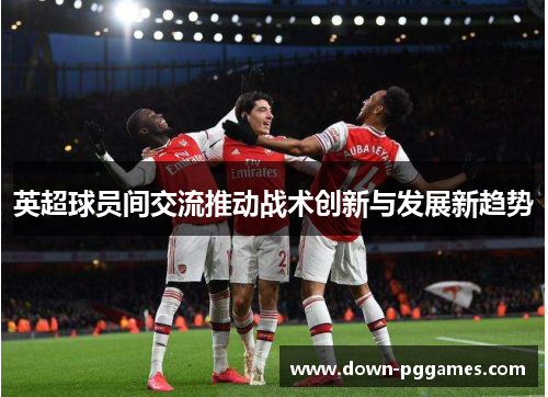 英超球员间交流推动战术创新与发展新趋势
