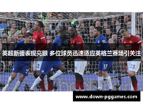 英超新援表现亮眼 多位球员迅速适应英格兰赛场引关注