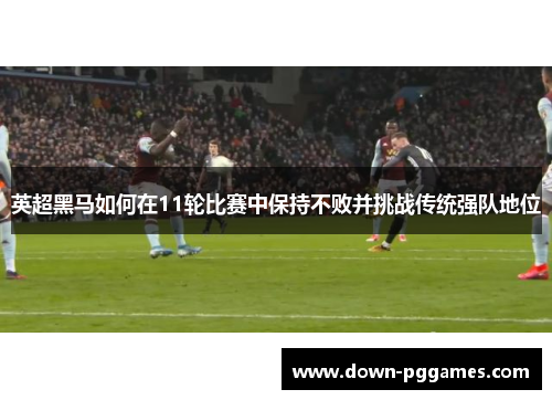 英超黑马如何在11轮比赛中保持不败并挑战传统强队地位