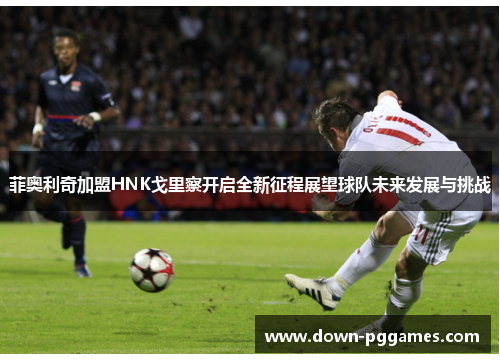 菲奥利奇加盟HNK戈里察开启全新征程展望球队未来发展与挑战