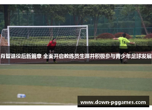 肖智退役后新篇章 全面开启教练员生涯并积极参与青少年足球发展