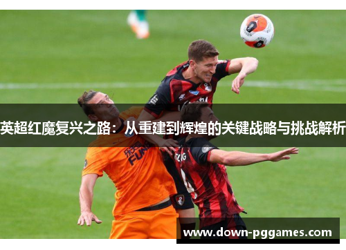 英超红魔复兴之路:从重建到辉煌的关键战略与挑战解析 英超红魔复兴之路:从重建到辉煌的关键战略与挑战解析