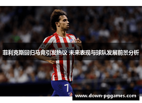菲利克斯回归马竞引发热议 未来表现与球队发展前景分析