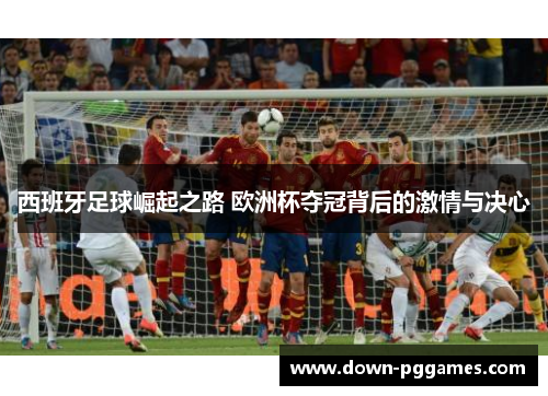 西班牙足球崛起之路 欧洲杯夺冠背后的激情与决心