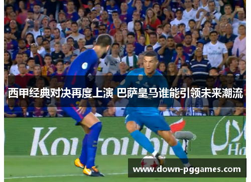 西甲经典对决再度上演 巴萨皇马谁能引领未来潮流 西甲经典对决再度上演 巴萨皇马谁能引领未来潮流