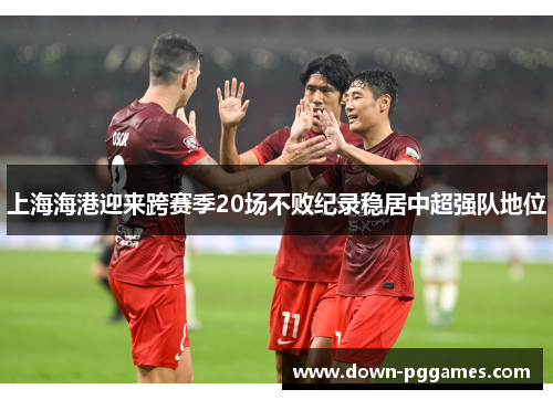 上海海港迎来跨赛季20场不败纪录稳居中超强队地位 上海海港迎来跨赛季20场不败纪录稳居中超强队地位