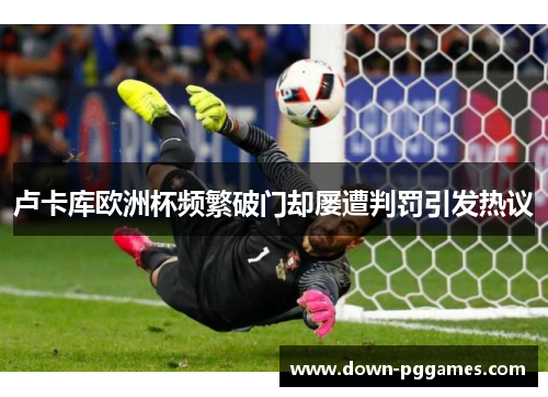 卢卡库欧洲杯频繁破门却屡遭判罚引发热议 卢卡库欧洲杯频繁破门却屡遭判罚引发热议