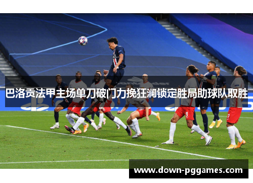 巴洛贡法甲主场单刀破门力挽狂澜锁定胜局助球队取胜 巴洛贡法甲主场单刀破门力挽狂澜锁定胜局助球队取胜