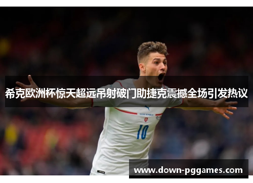 希克欧洲杯惊天超远吊射破门助捷克震撼全场引发热议