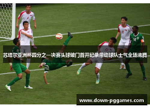 苏塔尔亚洲杯四分之一决赛头球破门首开纪录带动球队士气全场沸腾 苏塔尔亚洲杯四分之一决赛头球破门首开纪录带动球队士气全场沸腾