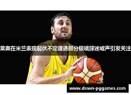 莱奥在米兰表现起伏不定遭遇部分极端球迷嘘声引发关注