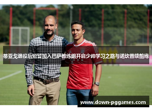 蒂亚戈退役后短暂加入巴萨教练组开启少帅学习之路与诺坎普续前缘 蒂亚戈退役后短暂加入巴萨教练组开启少帅学习之路与诺坎普续前缘