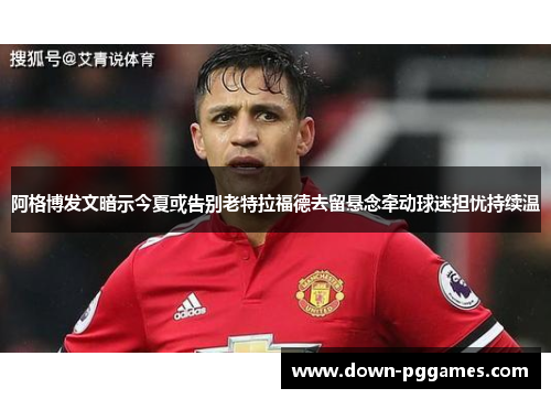 阿格博发文暗示今夏或告别老特拉福德去留悬念牵动球迷担忧持续温 阿格博发文暗示今夏或告别老特拉福德去留悬念牵动球迷担忧持续温