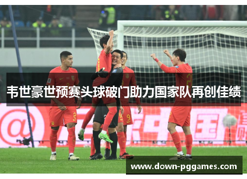 韦世豪世预赛头球破门助力国家队再创佳绩
