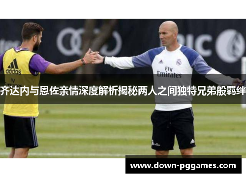 齐达内与恩佐亲情深度解析揭秘两人之间独特兄弟般羁绊